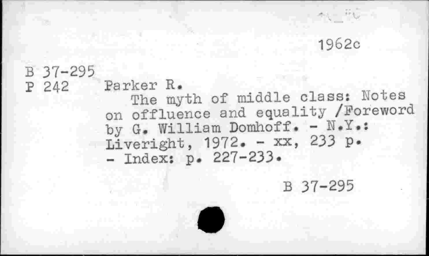 ﻿1962c
B 37-295
p 242 Parker R.
The myth of middle class: Notes on effluence and equality /Foreword by G. William Domhoff. - N.Y*: Liveright, 1972. - xx, 233 P* - Index: p. 227-233*
B 37-295